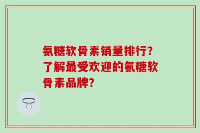 氨糖软骨素销量排行？了解最受欢迎的氨糖软骨素品牌？