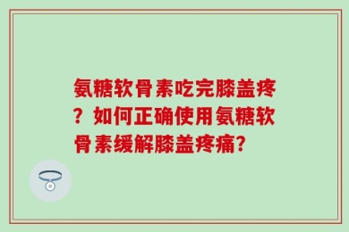 氨糖软骨素吃完膝盖疼？如何正确使用氨糖软骨素缓解膝盖疼痛？