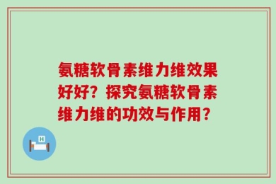 氨糖软骨素维力维效果好好？探究氨糖软骨素维力维的功效与作用？