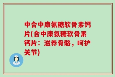 中合中康氨糖软骨素钙片(合中康氨糖软骨素钙片：滋养骨骼，呵护关节)