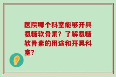 医院哪个科室能够开具氨糖软骨素？了解氨糖软骨素的用途和开具科室？