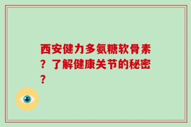西安健力多氨糖软骨素？了解健康关节的秘密？