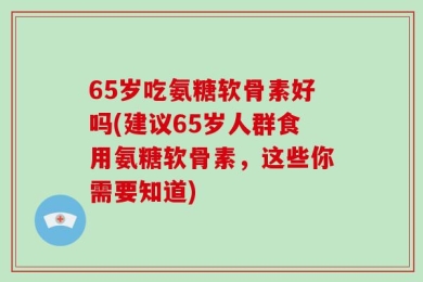 65岁吃氨糖软骨素好吗(建议65岁人群食用氨糖软骨素，这些你需要知道)