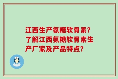 江西生产氨糖软骨素？了解江西氨糖软骨素生产厂家及产品特点？