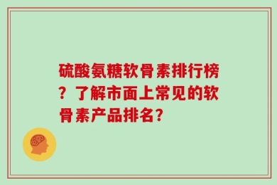 硫酸氨糖软骨素排行榜？了解市面上常见的软骨素产品排名？