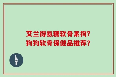 艾兰得氨糖软骨素狗？狗狗软骨保健品推荐？