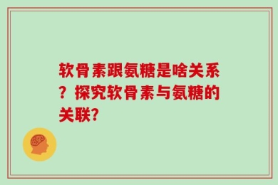 软骨素跟氨糖是啥关系？探究软骨素与氨糖的关联？