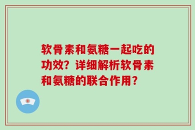 软骨素和氨糖一起吃的功效？详细解析软骨素和氨糖的联合作用？