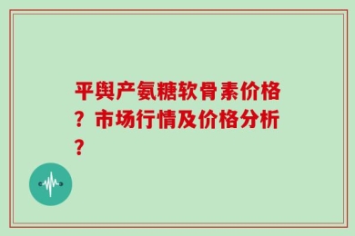 平舆产氨糖软骨素价格？市场行情及价格分析？