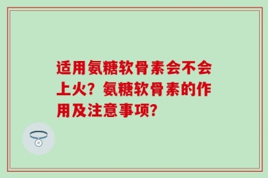 适用氨糖软骨素会不会上火？氨糖软骨素的作用及注意事项？