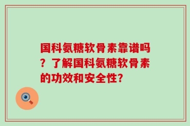 国科氨糖软骨素靠谱吗？了解国科氨糖软骨素的功效和安全性？