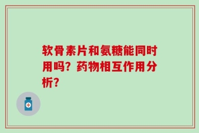 软骨素片和氨糖能同时用吗？药物相互作用分析？