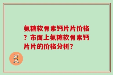 氨糖软骨素钙片片价格？市面上氨糖软骨素钙片片的价格分析？