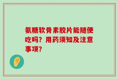 氨糖软骨素胶片能随便吃吗？用药须知及注意事项？