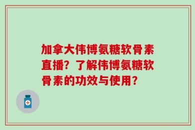 加拿大伟博氨糖软骨素直播？了解伟博氨糖软骨素的功效与使用？