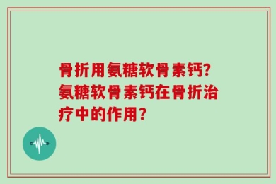 骨折用氨糖软骨素钙？氨糖软骨素钙在骨折治疗中的作用？