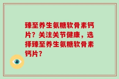 臻至养生氨糖软骨素钙片？关注关节健康，选择臻至养生氨糖软骨素钙片？