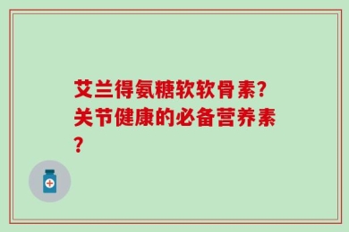 艾兰得氨糖软软骨素？关节健康的必备营养素？