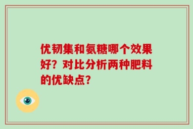 优韧集和氨糖哪个效果好？对比分析两种肥料的优缺点？