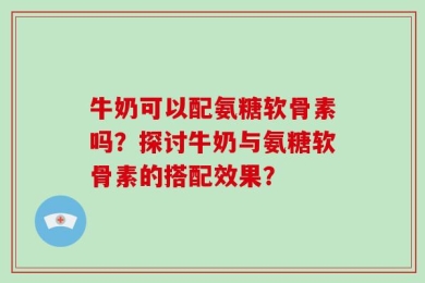牛奶可以配氨糖软骨素吗？探讨牛奶与氨糖软骨素的搭配效果？