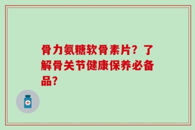 骨力氨糖软骨素片？了解骨关节健康保养必备品？