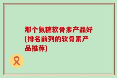 那个氨糖软骨素产品好(排名前列的软骨素产品推荐)