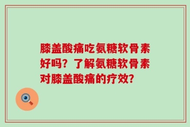 膝盖酸痛吃氨糖软骨素好吗？了解氨糖软骨素对膝盖酸痛的疗效？