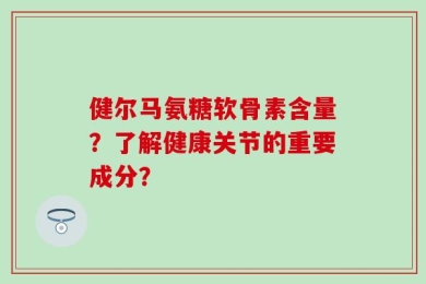 健尔马氨糖软骨素含量？了解健康关节的重要成分？