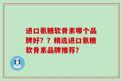 进口氨糖软骨素哪个品牌好？？精选进口氨糖软骨素品牌推荐？