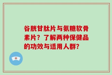 谷胱甘肽片与氨糖软骨素片？了解两种保健品的功效与适用人群？