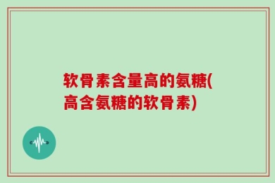 软骨素含量高的氨糖(高含氨糖的软骨素)