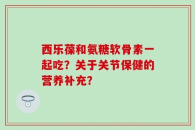 西乐葆和氨糖软骨素一起吃？关于关节保健的营养补充？