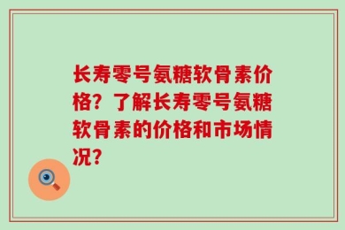 长寿零号氨糖软骨素价格？了解长寿零号氨糖软骨素的价格和市场情况？