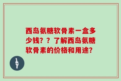 西岛氨糖软骨素一盒多少钱？？了解西岛氨糖软骨素的价格和用途？