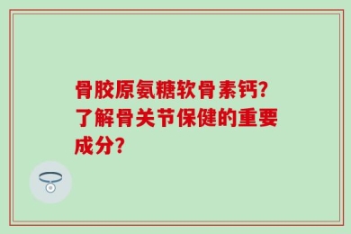 骨胶原氨糖软骨素钙？了解骨关节保健的重要成分？