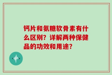 钙片和氨糖软骨素有什么区别？详解两种保健品的功效和用途？