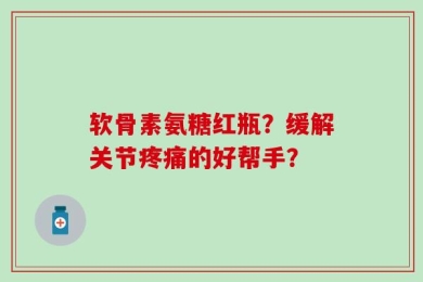 软骨素氨糖红瓶？缓解关节疼痛的好帮手？