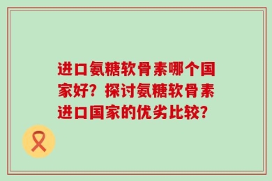 进口氨糖软骨素哪个国家好？探讨氨糖软骨素进口国家的优劣比较？