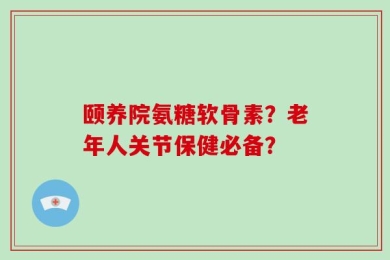 颐养院氨糖软骨素？老年人关节保健必备？