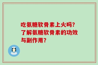 吃氨糖软骨素上火吗？了解氨糖软骨素的功效与副作用？