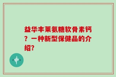 益华丰莱氨糖软骨素钙？一种新型保健品的介绍？