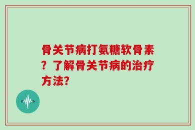 骨关节病打氨糖软骨素？了解骨关节病的治疗方法？