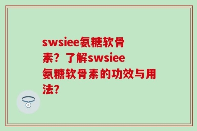 swsiee氨糖软骨素？了解swsiee氨糖软骨素的功效与用法？
