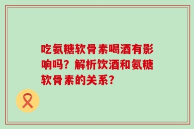 吃氨糖软骨素喝酒有影响吗？解析饮酒和氨糖软骨素的关系？