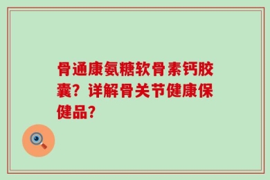 骨通康氨糖软骨素钙胶囊？详解骨关节健康保健品？