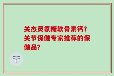 关杰灵氨糖软骨素钙？关节保健专家推荐的保健品？