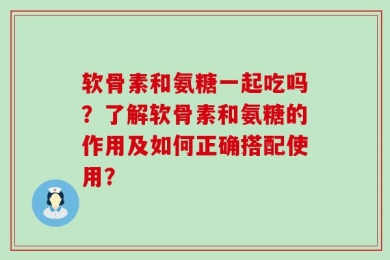 软骨素和氨糖一起吃吗？了解软骨素和氨糖的作用及如何正确搭配使用？