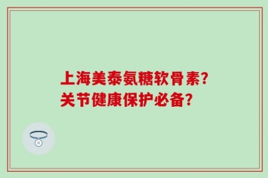 上海美泰氨糖软骨素？关节健康保护必备？