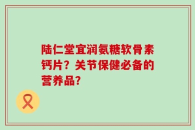 陆仁堂宜润氨糖软骨素钙片？关节保健必备的营养品？