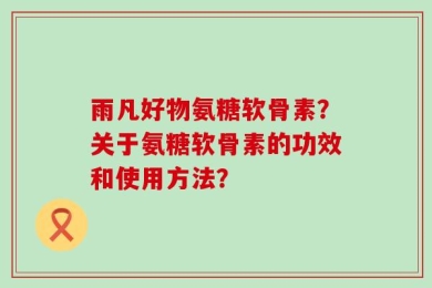雨凡好物氨糖软骨素？关于氨糖软骨素的功效和使用方法？